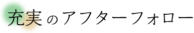 充実のアフターフォロー